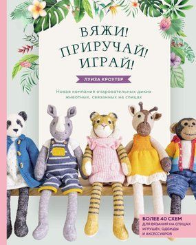 В'яжи! Приручай! Грай! Нова компанія чарівних диких тварин, зв'язаних на спицях. Понад 40 схем для в'язання на спицях іграшок, одягу та аксесуарів 31931 фото