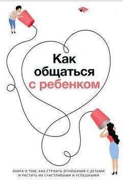 Как общаться с ребенком. Книга о том, как строить отношения с детьми и растить их счастливыми и успешными 110010 фото